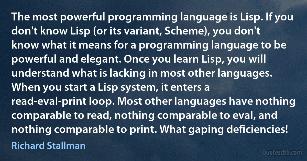 The most powerful programming language is Lisp. If you don't know Lisp (or its variant, Scheme), you don't know what it means for a programming language to be powerful and elegant. Once you learn Lisp, you will understand what is lacking in most other languages.
When you start a Lisp system, it enters a read-eval-print loop. Most other languages have nothing comparable to read, nothing comparable to eval, and nothing comparable to print. What gaping deficiencies! (Richard Stallman)