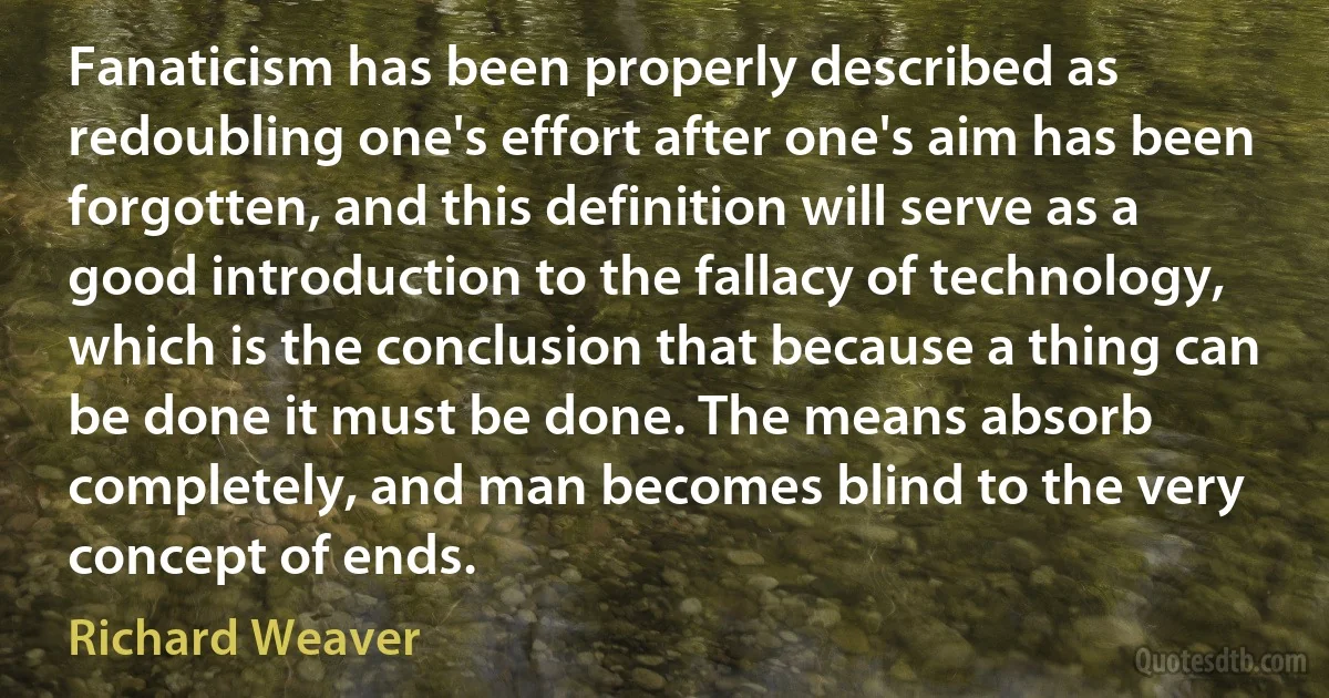 Fanaticism has been properly described as redoubling one's effort after one's aim has been forgotten, and this definition will serve as a good introduction to the fallacy of technology, which is the conclusion that because a thing can be done it must be done. The means absorb completely, and man becomes blind to the very concept of ends. (Richard Weaver)