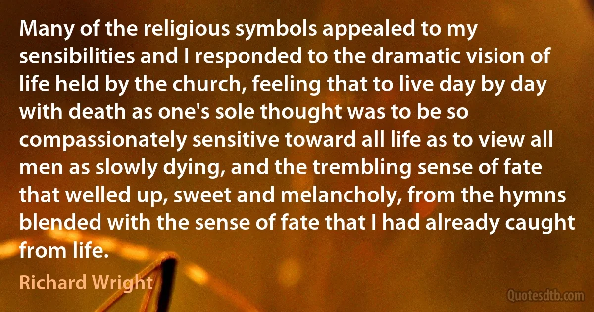 Many of the religious symbols appealed to my sensibilities and I responded to the dramatic vision of life held by the church, feeling that to live day by day with death as one's sole thought was to be so compassionately sensitive toward all life as to view all men as slowly dying, and the trembling sense of fate that welled up, sweet and melancholy, from the hymns blended with the sense of fate that I had already caught from life. (Richard Wright)