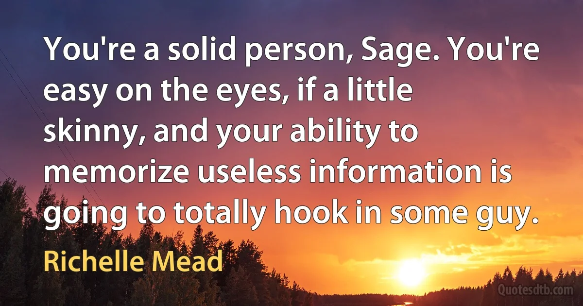 You're a solid person, Sage. You're easy on the eyes, if a little skinny, and your ability to memorize useless information is going to totally hook in some guy. (Richelle Mead)