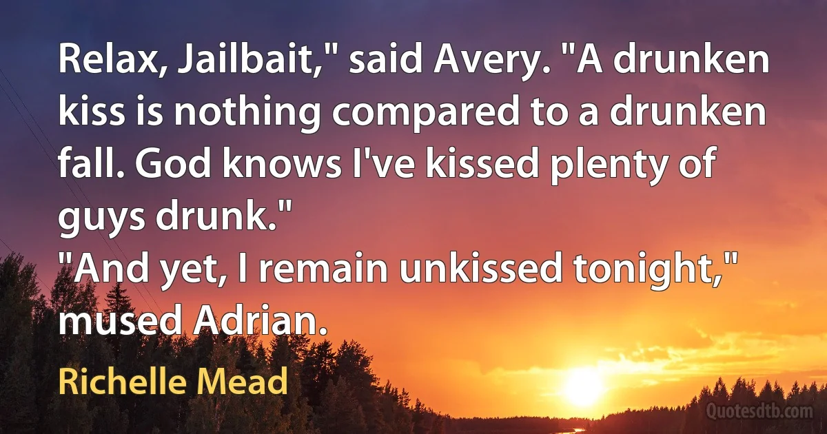 Relax, Jailbait," said Avery. "A drunken kiss is nothing compared to a drunken fall. God knows I've kissed plenty of guys drunk."
"And yet, I remain unkissed tonight," mused Adrian. (Richelle Mead)