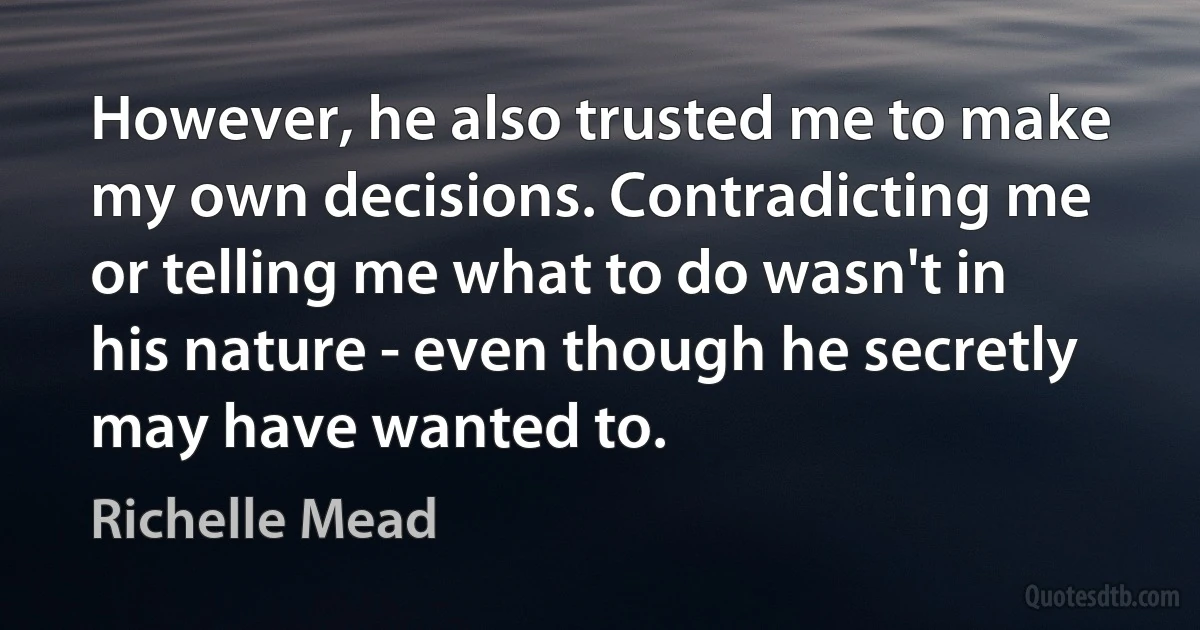 However, he also trusted me to make my own decisions. Contradicting me or telling me what to do wasn't in his nature - even though he secretly may have wanted to. (Richelle Mead)