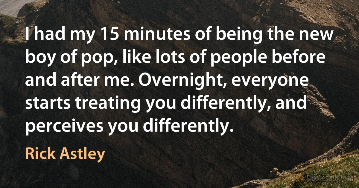 I had my 15 minutes of being the new boy of pop, like lots of people before and after me. Overnight, everyone starts treating you differently, and perceives you differently. (Rick Astley)