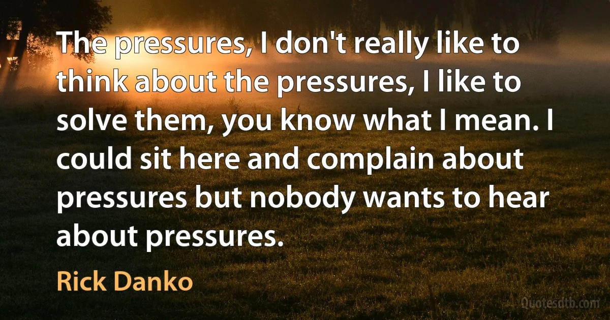 The pressures, I don't really like to think about the pressures, I like to solve them, you know what I mean. I could sit here and complain about pressures but nobody wants to hear about pressures. (Rick Danko)