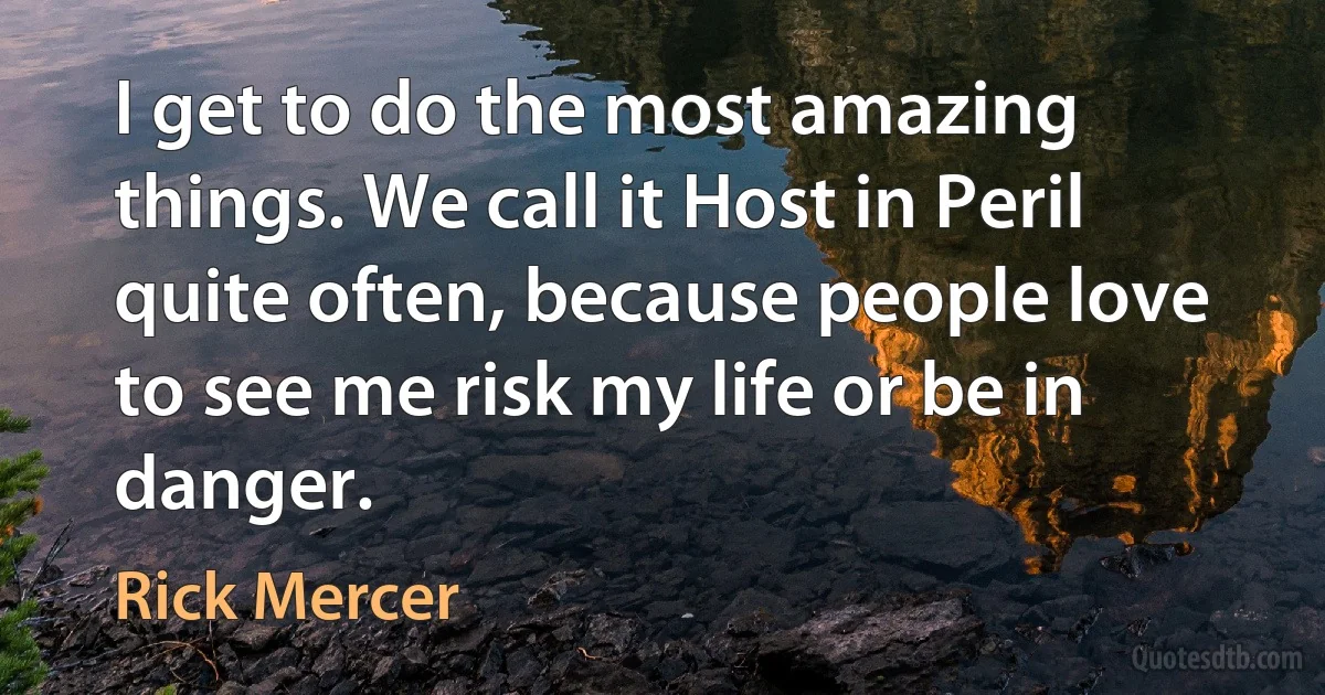 I get to do the most amazing things. We call it Host in Peril quite often, because people love to see me risk my life or be in danger. (Rick Mercer)