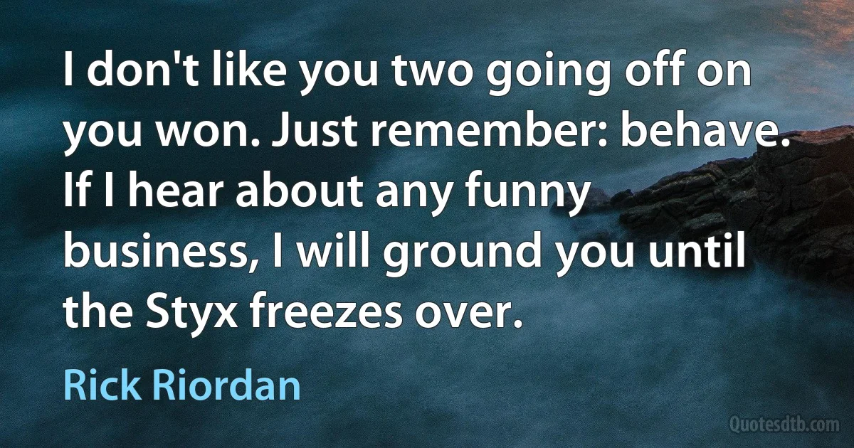 I don't like you two going off on you won. Just remember: behave. If I hear about any funny business, I will ground you until the Styx freezes over. (Rick Riordan)