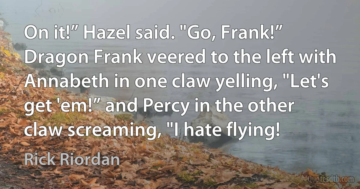 On it!” Hazel said. "Go, Frank!” Dragon Frank veered to the left with Annabeth in one claw yelling, "Let's get 'em!” and Percy in the other claw screaming, "I hate flying! (Rick Riordan)