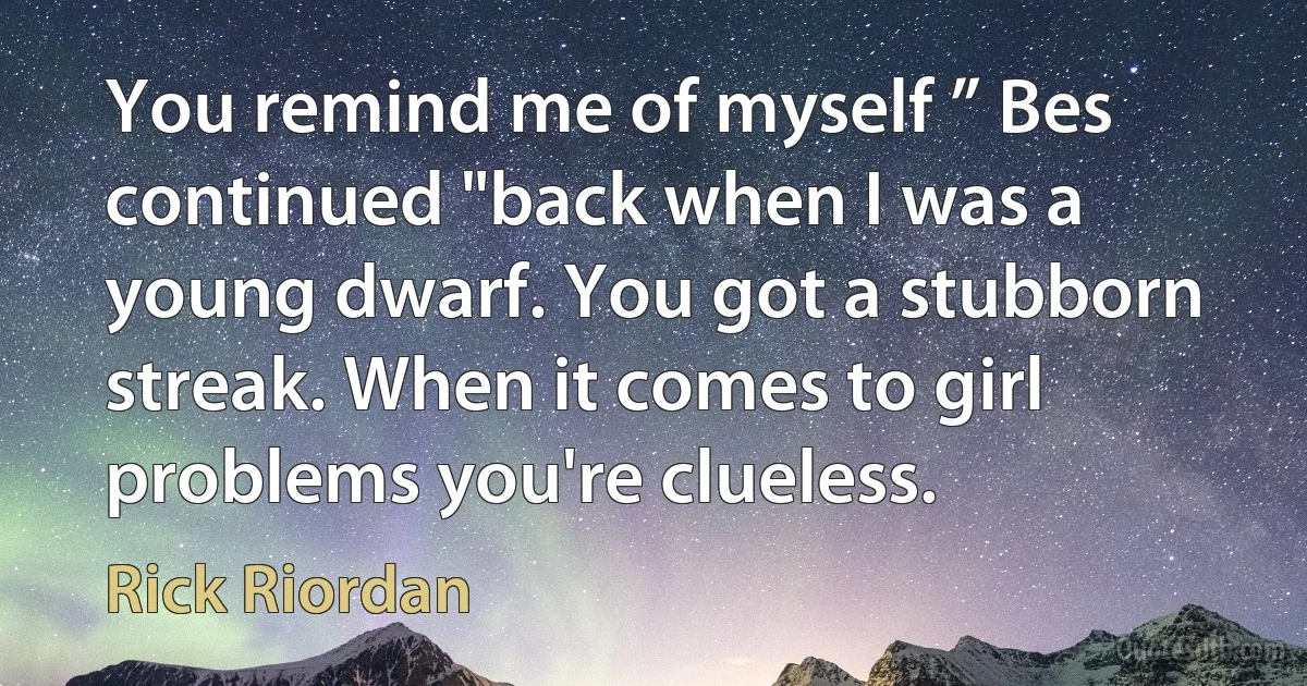 You remind me of myself ” Bes continued "back when I was a young dwarf. You got a stubborn
streak. When it comes to girl problems you're clueless. (Rick Riordan)