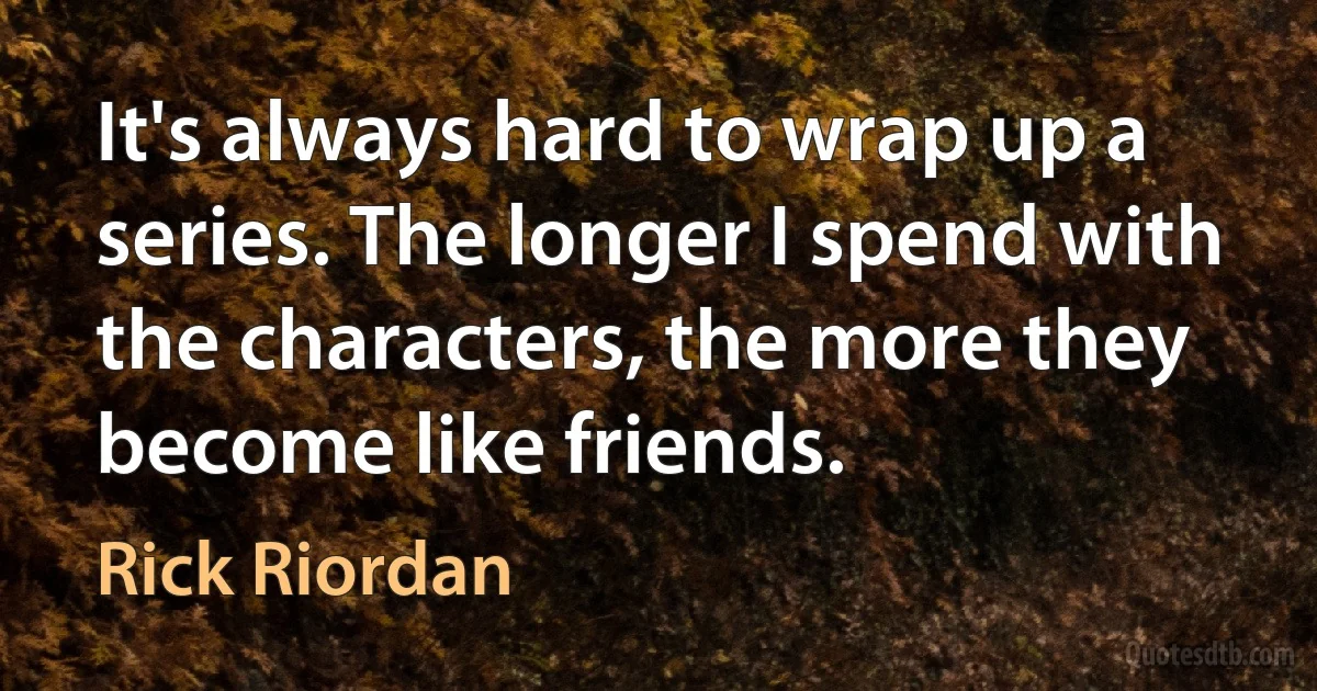 It's always hard to wrap up a series. The longer I spend with the characters, the more they become like friends. (Rick Riordan)