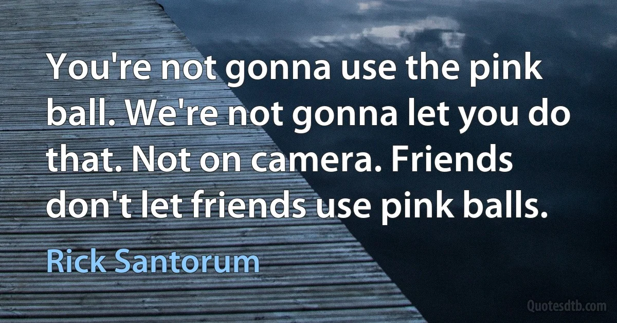 You're not gonna use the pink ball. We're not gonna let you do that. Not on camera. Friends don't let friends use pink balls. (Rick Santorum)