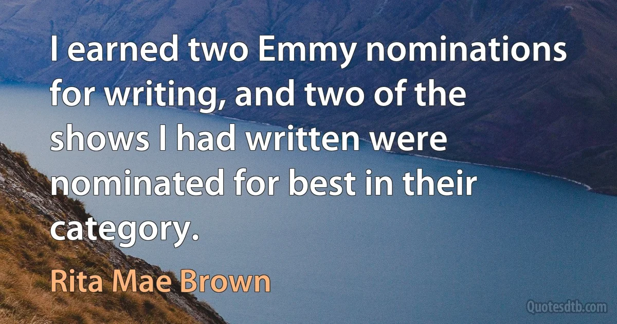 I earned two Emmy nominations for writing, and two of the shows I had written were nominated for best in their category. (Rita Mae Brown)