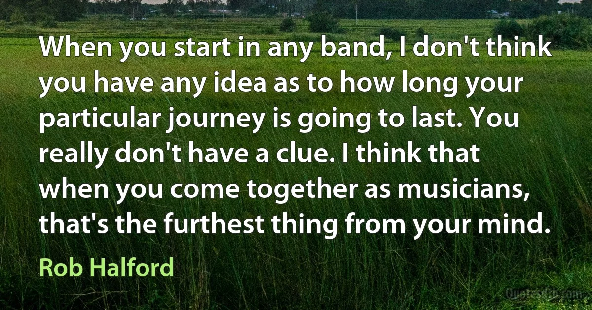 When you start in any band, I don't think you have any idea as to how long your particular journey is going to last. You really don't have a clue. I think that when you come together as musicians, that's the furthest thing from your mind. (Rob Halford)