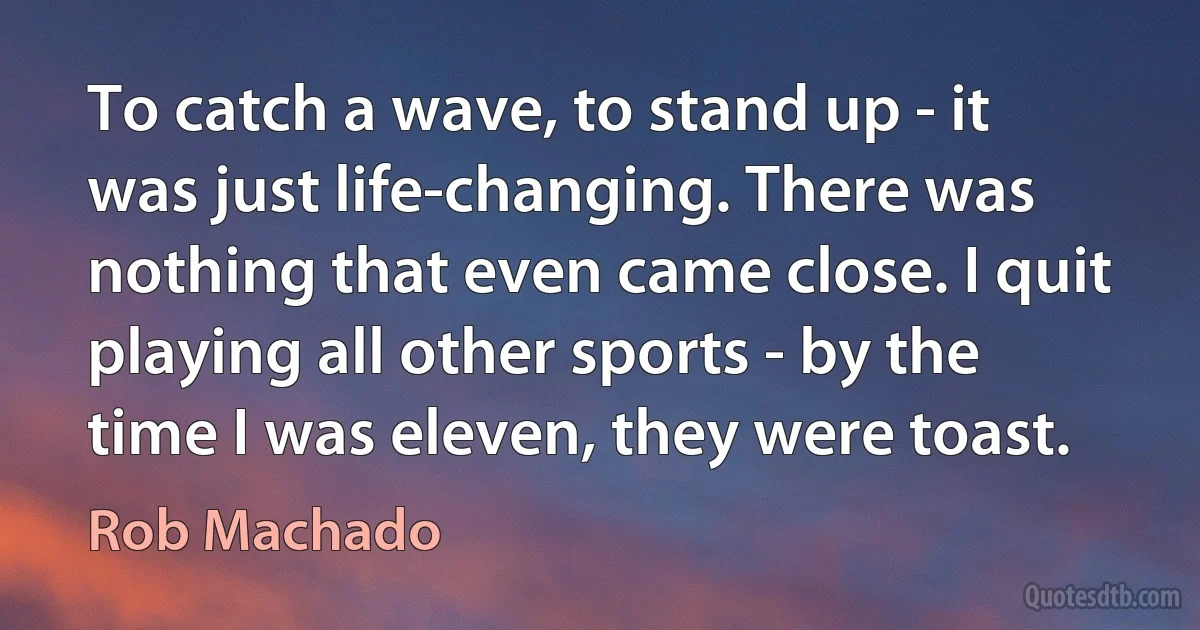 To catch a wave, to stand up - it was just life-changing. There was nothing that even came close. I quit playing all other sports - by the time I was eleven, they were toast. (Rob Machado)