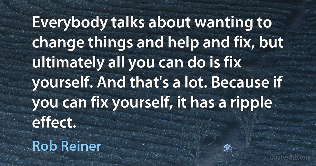 Everybody talks about wanting to change things and help and fix, but ultimately all you can do is fix yourself. And that's a lot. Because if you can fix yourself, it has a ripple effect. (Rob Reiner)