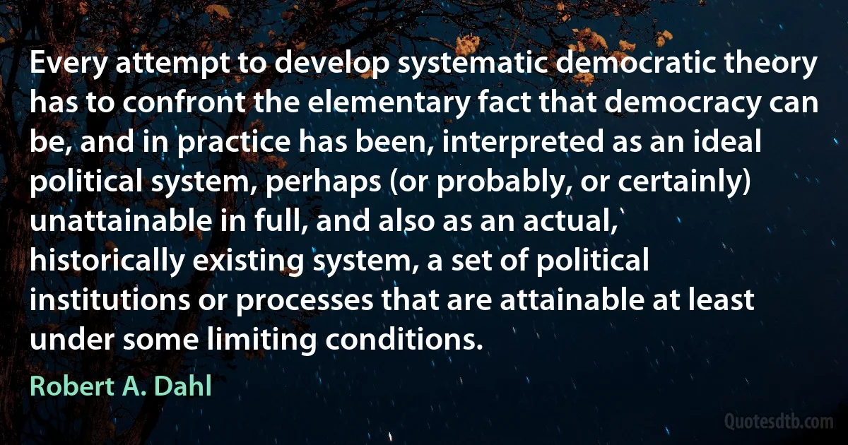 Every attempt to develop systematic democratic theory has to confront the elementary fact that democracy can be, and in practice has been, interpreted as an ideal political system, perhaps (or probably, or certainly) unattainable in full, and also as an actual, historically existing system, a set of political institutions or processes that are attainable at least under some limiting conditions. (Robert A. Dahl)