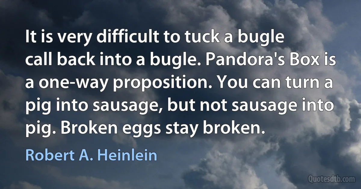 It is very difficult to tuck a bugle call back into a bugle. Pandora's Box is a one-way proposition. You can turn a pig into sausage, but not sausage into pig. Broken eggs stay broken. (Robert A. Heinlein)