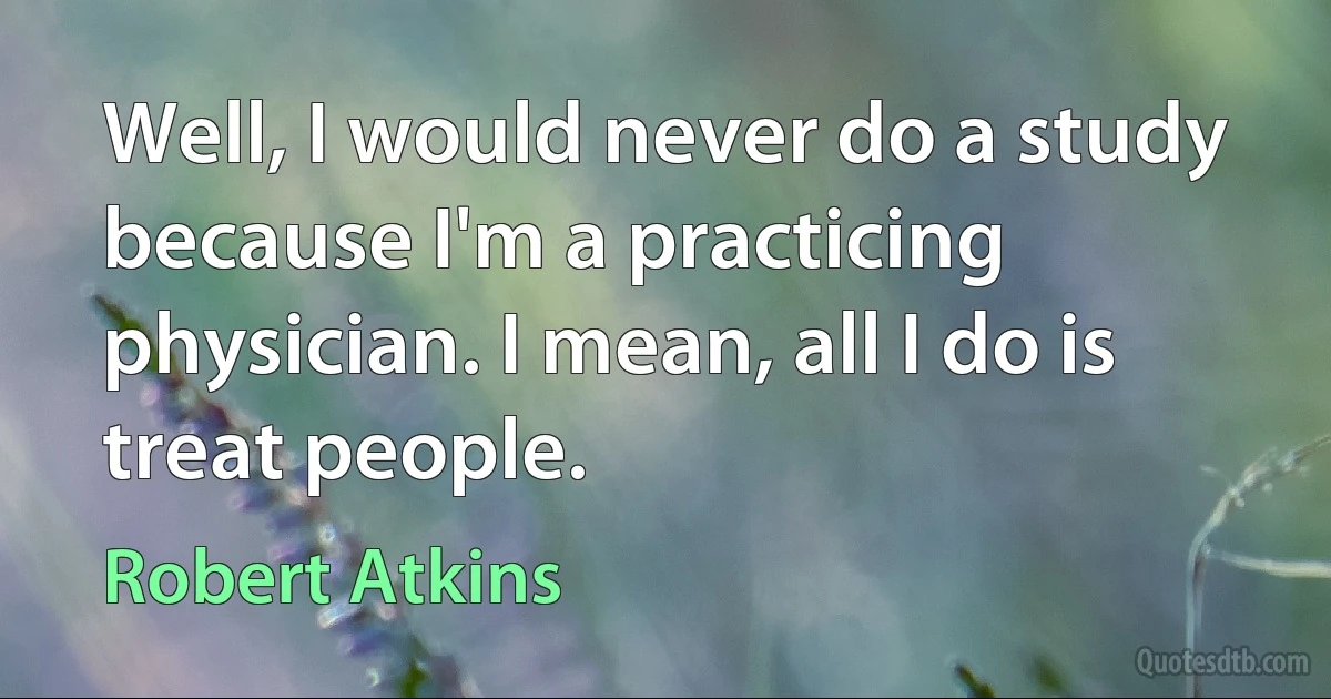 Well, I would never do a study because I'm a practicing physician. I mean, all I do is treat people. (Robert Atkins)