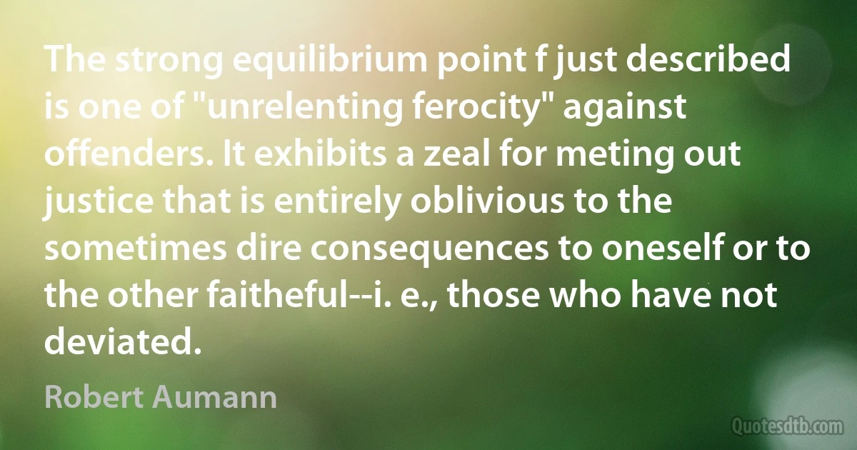 The strong equilibrium point f just described is one of "unrelenting ferocity" against offenders. It exhibits a zeal for meting out justice that is entirely oblivious to the sometimes dire consequences to oneself or to the other faitheful--i. e., those who have not deviated. (Robert Aumann)