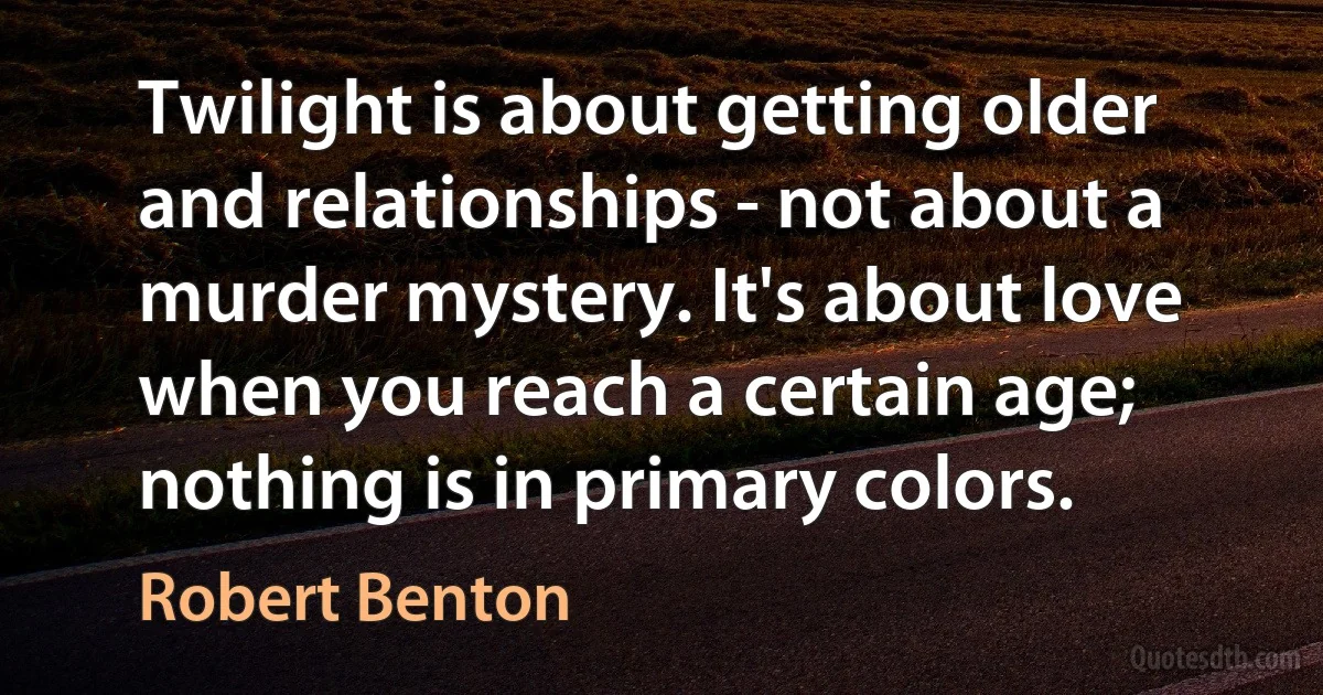 Twilight is about getting older and relationships - not about a murder mystery. It's about love when you reach a certain age; nothing is in primary colors. (Robert Benton)