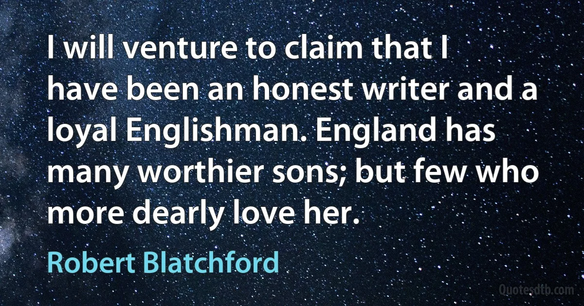 I will venture to claim that I have been an honest writer and a loyal Englishman. England has many worthier sons; but few who more dearly love her. (Robert Blatchford)