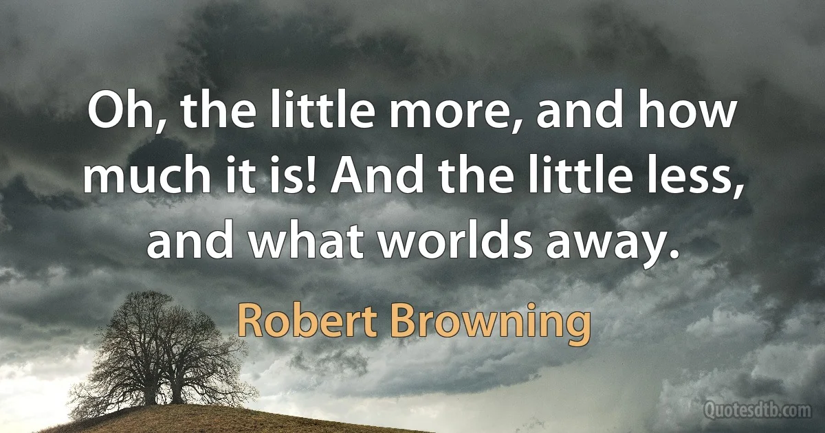 Oh, the little more, and how much it is! And the little less, and what worlds away. (Robert Browning)