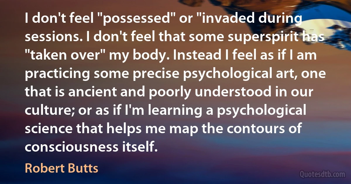 I don't feel "possessed" or "invaded during sessions. I don't feel that some superspirit has "taken over" my body. Instead I feel as if I am practicing some precise psychological art, one that is ancient and poorly understood in our culture; or as if I'm learning a psychological science that helps me map the contours of consciousness itself. (Robert Butts)