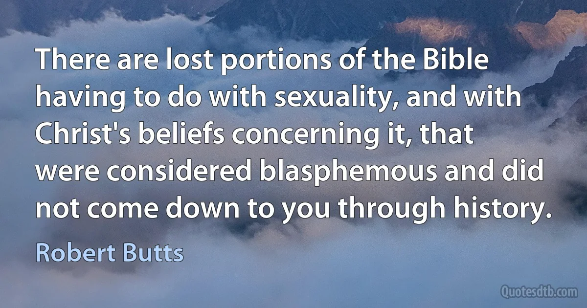 There are lost portions of the Bible having to do with sexuality, and with Christ's beliefs concerning it, that were considered blasphemous and did not come down to you through history. (Robert Butts)