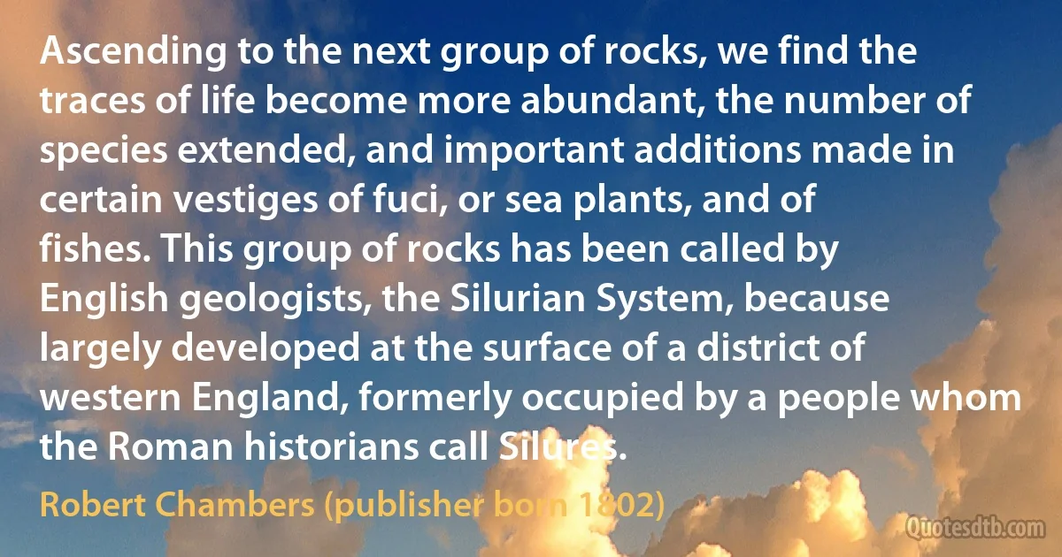 Ascending to the next group of rocks, we find the traces of life become more abundant, the number of species extended, and important additions made in certain vestiges of fuci, or sea plants, and of fishes. This group of rocks has been called by English geologists, the Silurian System, because largely developed at the surface of a district of western England, formerly occupied by a people whom the Roman historians call Silures. (Robert Chambers (publisher born 1802))