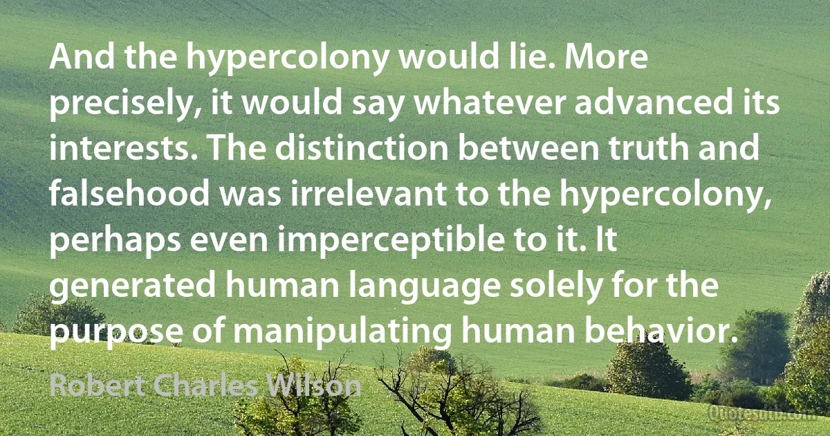 And the hypercolony would lie. More precisely, it would say whatever advanced its interests. The distinction between truth and falsehood was irrelevant to the hypercolony, perhaps even imperceptible to it. It generated human language solely for the purpose of manipulating human behavior. (Robert Charles Wilson)