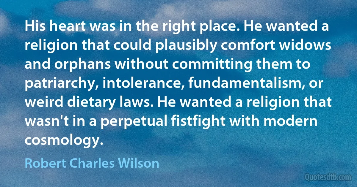 His heart was in the right place. He wanted a religion that could plausibly comfort widows and orphans without committing them to patriarchy, intolerance, fundamentalism, or weird dietary laws. He wanted a religion that wasn't in a perpetual fistfight with modern cosmology. (Robert Charles Wilson)