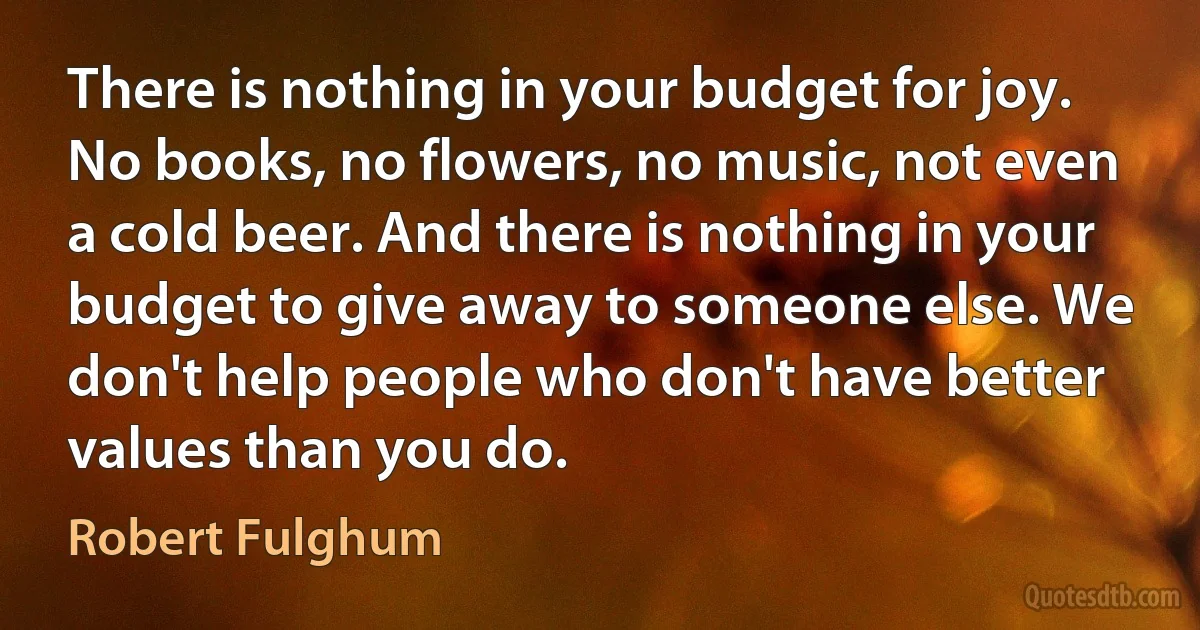 There is nothing in your budget for joy. No books, no flowers, no music, not even a cold beer. And there is nothing in your budget to give away to someone else. We don't help people who don't have better values than you do. (Robert Fulghum)