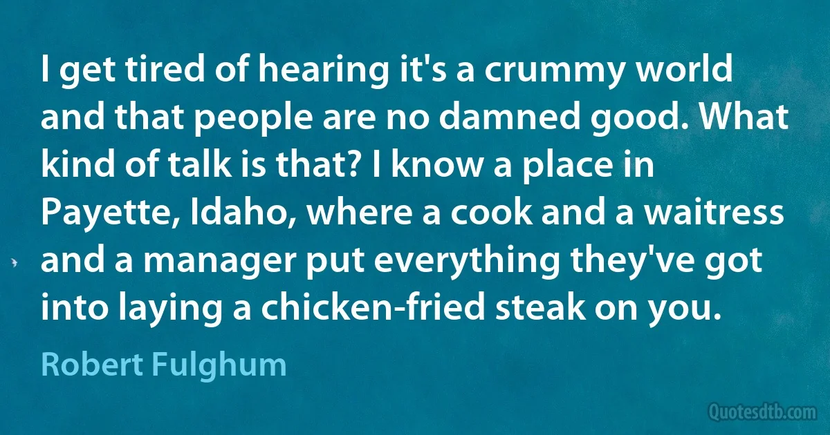 I get tired of hearing it's a crummy world and that people are no damned good. What kind of talk is that? I know a place in Payette, Idaho, where a cook and a waitress and a manager put everything they've got into laying a chicken-fried steak on you. (Robert Fulghum)