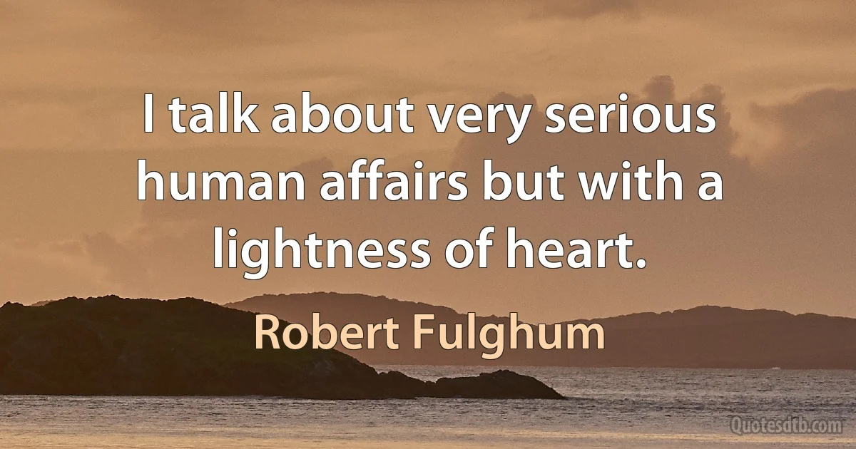 I talk about very serious human affairs but with a lightness of heart. (Robert Fulghum)