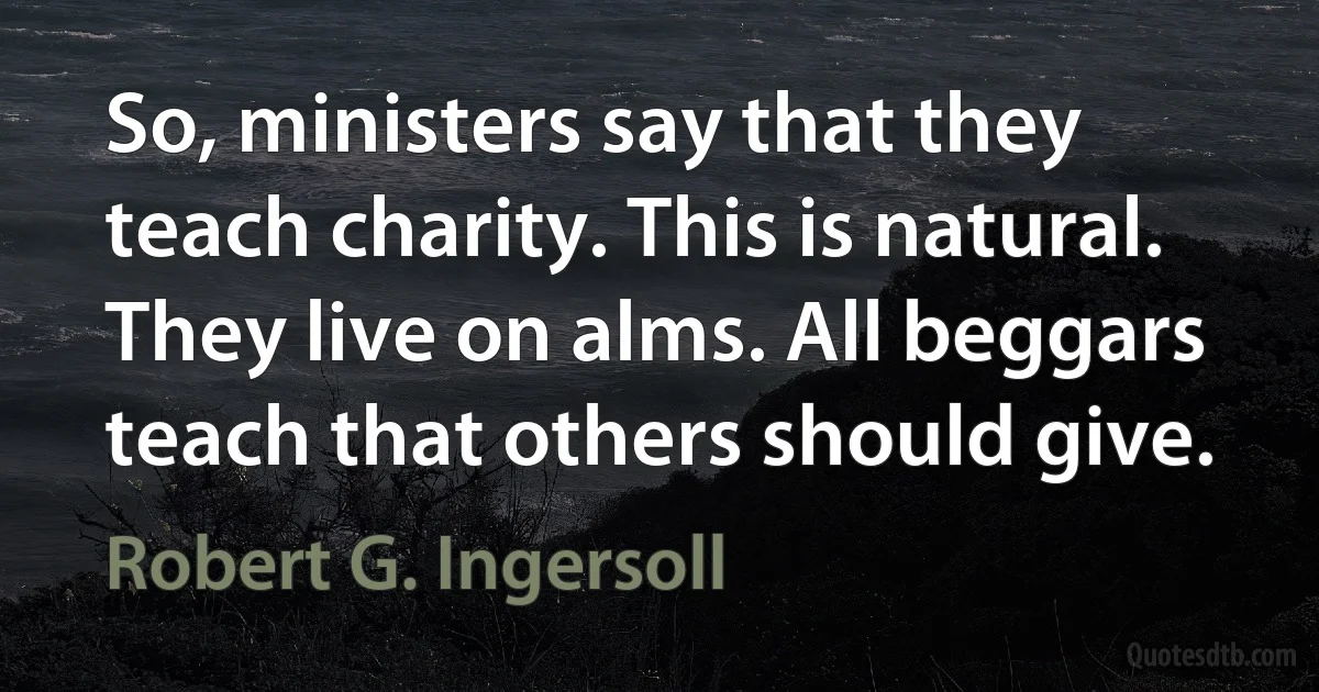 So, ministers say that they teach charity. This is natural. They live on alms. All beggars teach that others should give. (Robert G. Ingersoll)