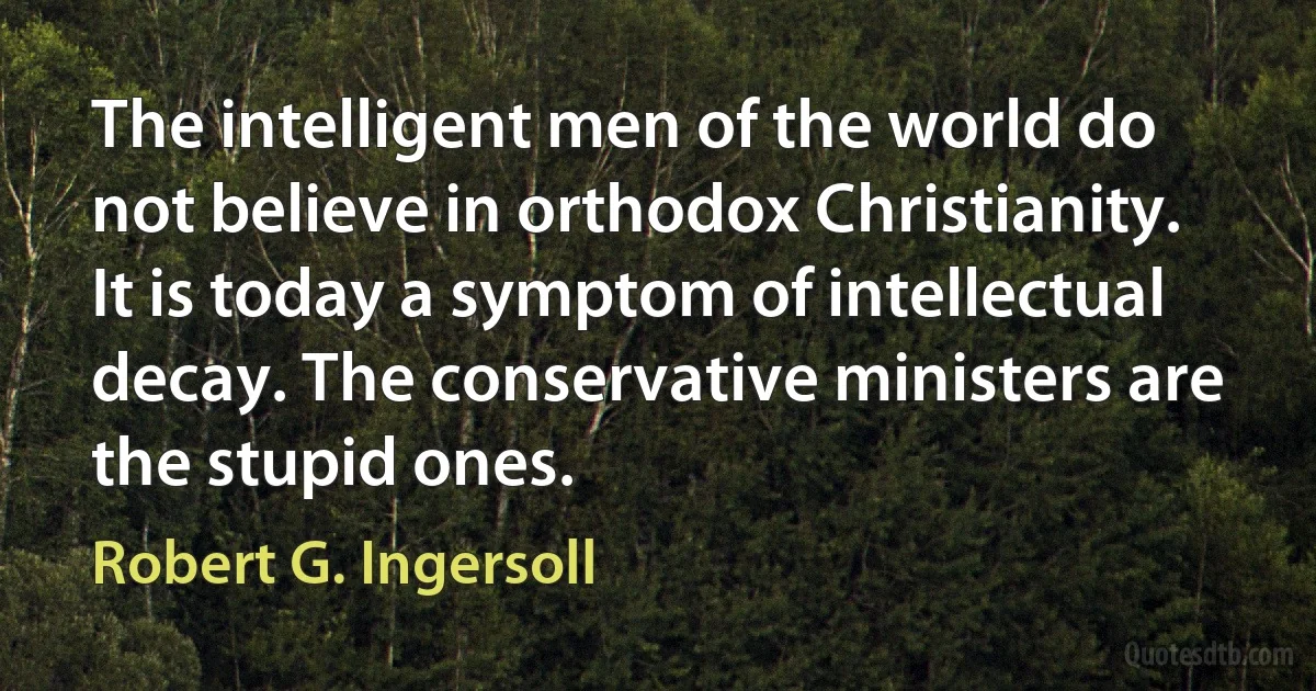 The intelligent men of the world do not believe in orthodox Christianity. It is today a symptom of intellectual decay. The conservative ministers are the stupid ones. (Robert G. Ingersoll)