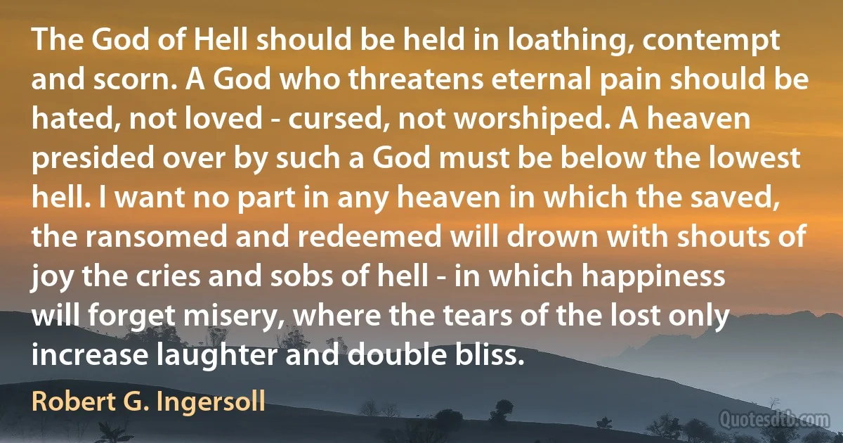 The God of Hell should be held in loathing, contempt and scorn. A God who threatens eternal pain should be hated, not loved - cursed, not worshiped. A heaven presided over by such a God must be below the lowest hell. I want no part in any heaven in which the saved, the ransomed and redeemed will drown with shouts of joy the cries and sobs of hell - in which happiness will forget misery, where the tears of the lost only increase laughter and double bliss. (Robert G. Ingersoll)