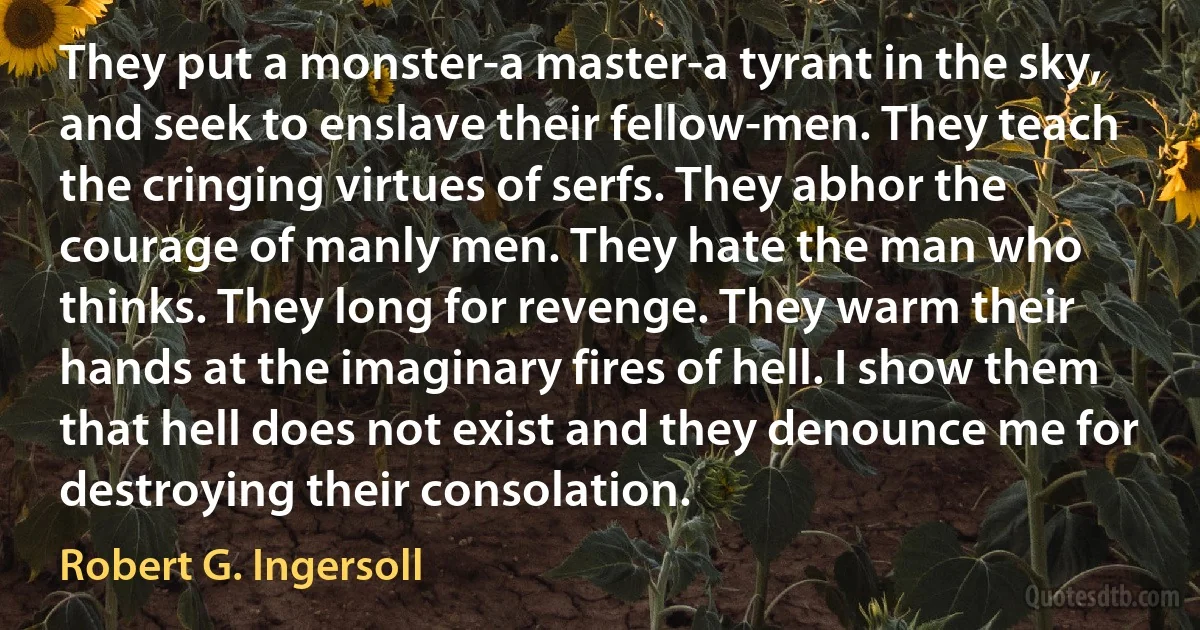 They put a monster-a master-a tyrant in the sky, and seek to enslave their fellow-men. They teach the cringing virtues of serfs. They abhor the courage of manly men. They hate the man who thinks. They long for revenge. They warm their hands at the imaginary fires of hell. I show them that hell does not exist and they denounce me for destroying their consolation. (Robert G. Ingersoll)