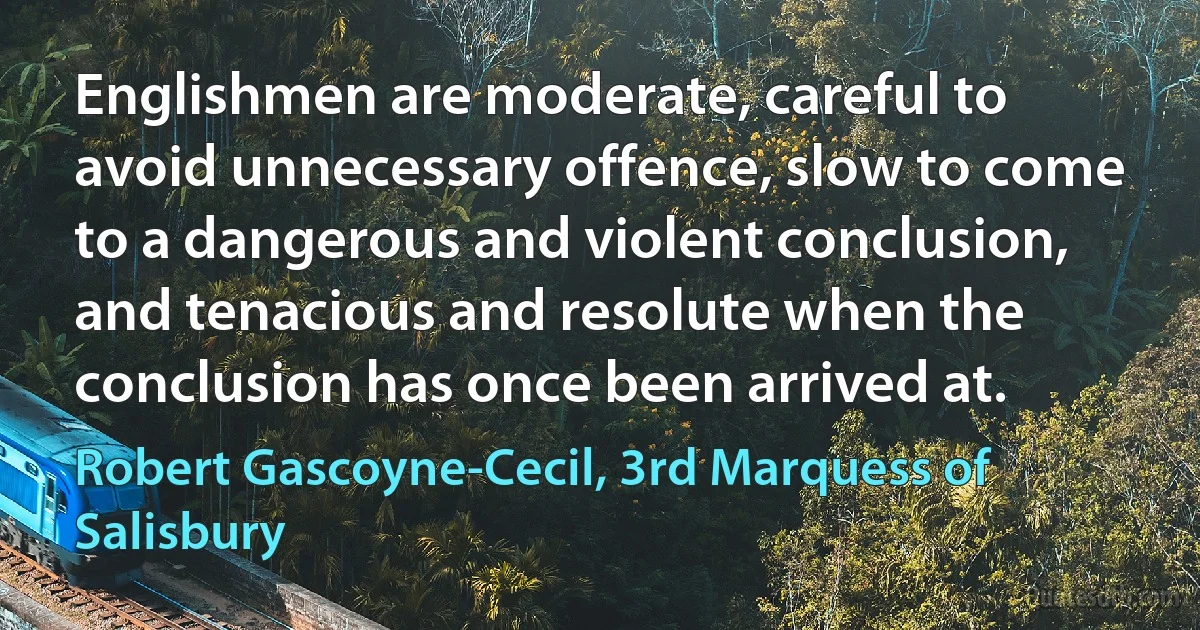 Englishmen are moderate, careful to avoid unnecessary offence, slow to come to a dangerous and violent conclusion, and tenacious and resolute when the conclusion has once been arrived at. (Robert Gascoyne-Cecil, 3rd Marquess of Salisbury)