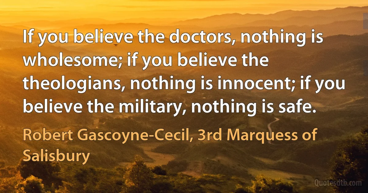 If you believe the doctors, nothing is wholesome; if you believe the theologians, nothing is innocent; if you believe the military, nothing is safe. (Robert Gascoyne-Cecil, 3rd Marquess of Salisbury)