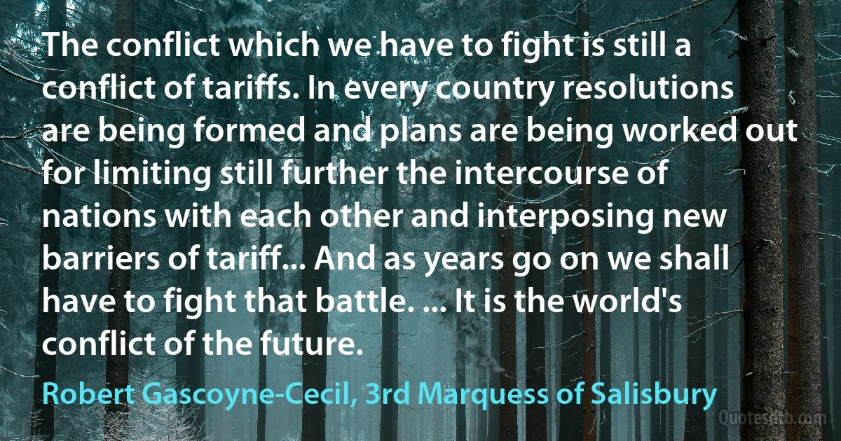 The conflict which we have to fight is still a conflict of tariffs. In every country resolutions are being formed and plans are being worked out for limiting still further the intercourse of nations with each other and interposing new barriers of tariff... And as years go on we shall have to fight that battle. ... It is the world's conflict of the future. (Robert Gascoyne-Cecil, 3rd Marquess of Salisbury)