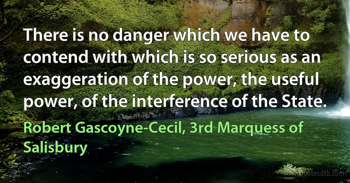 There is no danger which we have to contend with which is so serious as an exaggeration of the power, the useful power, of the interference of the State. (Robert Gascoyne-Cecil, 3rd Marquess of Salisbury)