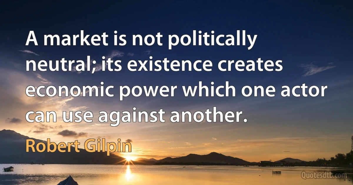 A market is not politically neutral; its existence creates economic power which one actor can use against another. (Robert Gilpin)