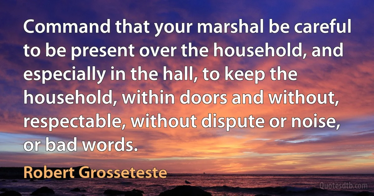 Command that your marshal be careful to be present over the household, and especially in the hall, to keep the household, within doors and without, respectable, without dispute or noise, or bad words. (Robert Grosseteste)