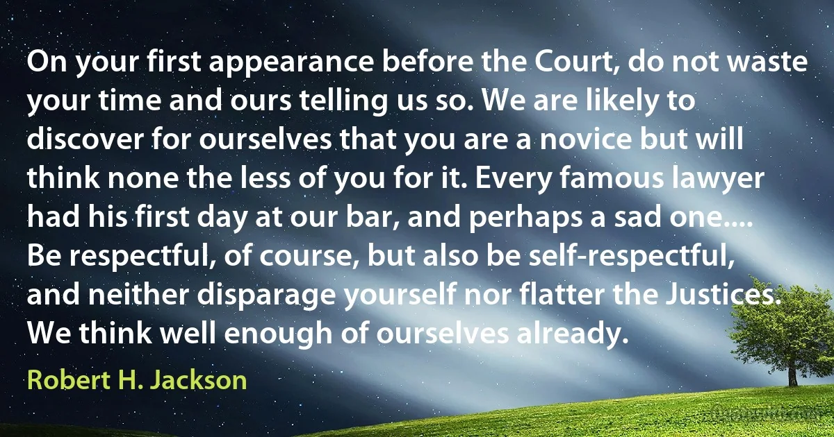 On your first appearance before the Court, do not waste your time and ours telling us so. We are likely to discover for ourselves that you are a novice but will think none the less of you for it. Every famous lawyer had his first day at our bar, and perhaps a sad one.... Be respectful, of course, but also be self-respectful, and neither disparage yourself nor flatter the Justices. We think well enough of ourselves already. (Robert H. Jackson)