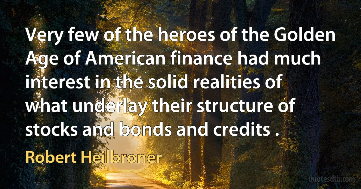 Very few of the heroes of the Golden Age of American finance had much interest in the solid realities of what underlay their structure of stocks and bonds and credits . (Robert Heilbroner)