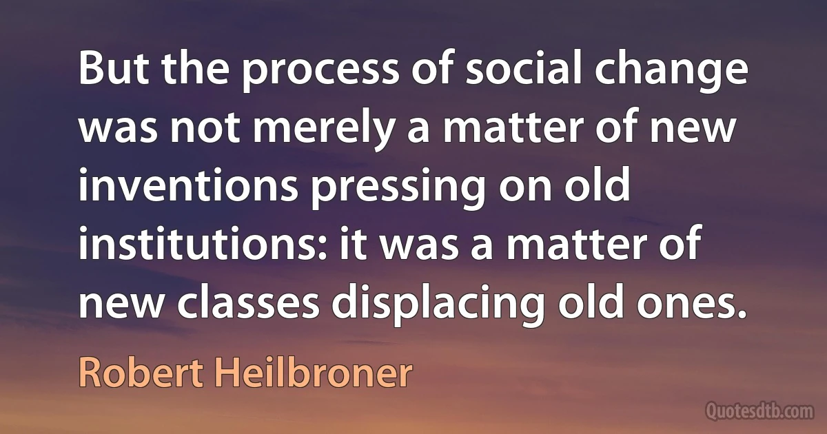 But the process of social change was not merely a matter of new inventions pressing on old institutions: it was a matter of new classes displacing old ones. (Robert Heilbroner)