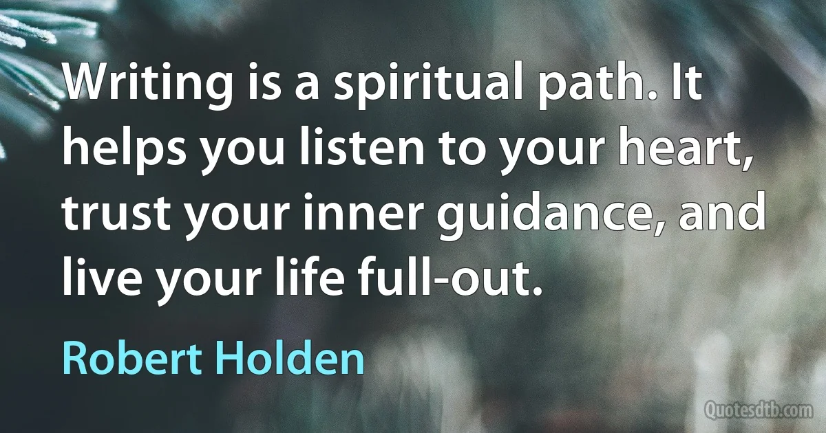 Writing is a spiritual path. It helps you listen to your heart, trust your inner guidance, and live your life full-out. (Robert Holden)