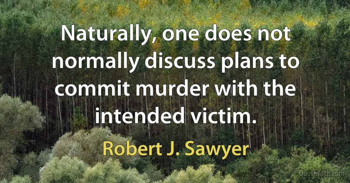 Naturally, one does not normally discuss plans to commit murder with the intended victim. (Robert J. Sawyer)