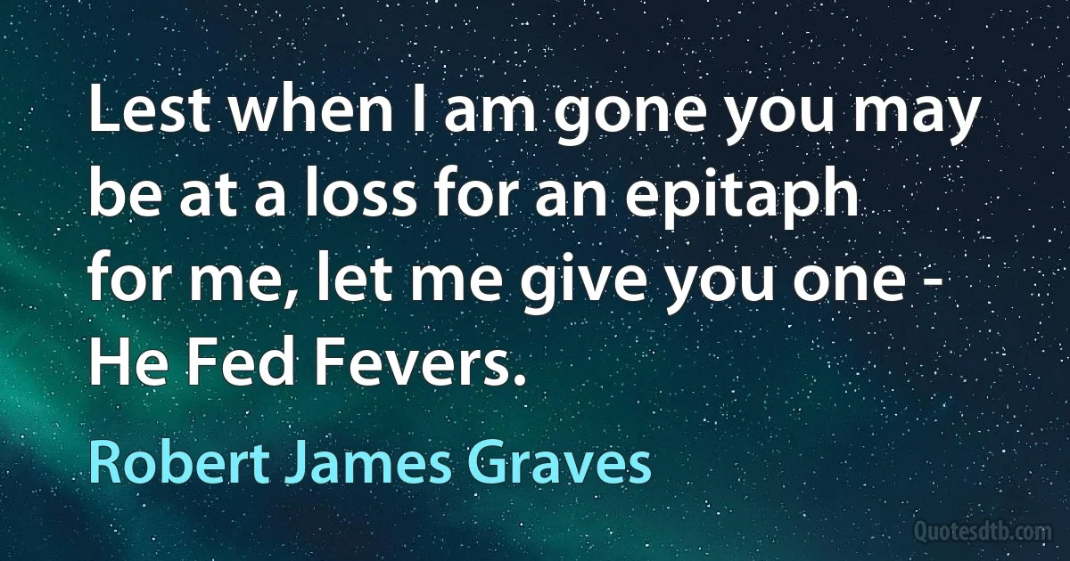 Lest when I am gone you may be at a loss for an epitaph for me, let me give you one - He Fed Fevers. (Robert James Graves)