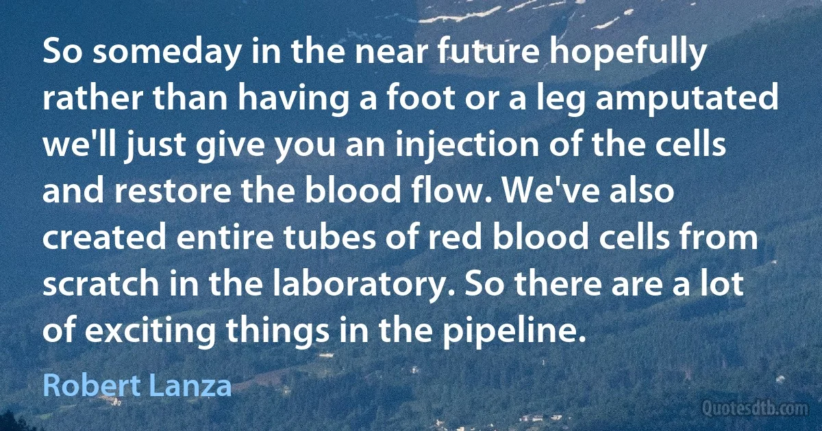 So someday in the near future hopefully rather than having a foot or a leg amputated we'll just give you an injection of the cells and restore the blood flow. We've also created entire tubes of red blood cells from scratch in the laboratory. So there are a lot of exciting things in the pipeline. (Robert Lanza)